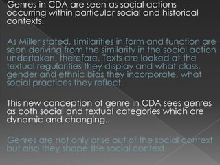 Genres in CDA are seen as social actions
occurring within particular social and historical
contexts.
As Miller stated, similarities in form and function are
seen deriving from the similarity in the social action
undertaken, therefore, Texts are looked at the
textual regularities they display and what class,
gender and ethnic bias they incorporate, what
social practices they reflect.
This new conception of genre in CDA sees genres
as both social and textual categories which are
dynamic and changing.
Genres are not only arise out of the social context
but also they shape the social context.

 