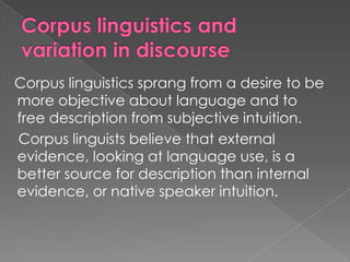 Corpus linguistics sprang from a desire to be
more objective about language and to
free description from subjective intuition.
Corpus linguists believe that external
evidence, looking at language use, is a
better source for description than internal
evidence, or native speaker intuition.

 