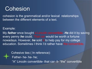 Cohesion
cohesion is the grammatical and/or lexical relationships
between the different elements of a text.
Example:
My father once bought a Lincoln convertible. He did it by saving
every penny he could. That car would be worth a fortune
nowadays. However, he sold it to help pay for my college
education. Sometimes I think I‟d rather have the convertible.
Cohesive ties ( In reference):
Father- he- he- he;
“A” Lincoln convertible- that car- it- “the” convertible

 