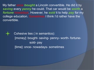 My father once bought a Lincoln convertible. He did it by
saving every penny he could. That car would be worth a
fortune nowadays. However, he sold it to help pay for my
college education. Sometimes I think I‟d rather have the
convertible.

Cohesive ties ( in semantics):
[money]: bought- saving- penny- worth- fortunesold- pay
[time]: once- nowadays- sometimes

 