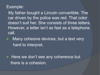 Example:
My father bought a Lincoln convertible. The
car driven by the police was red. That color
doesn‟t suit her. She consists of three letters.
However, a letter isn‟t as fast as a telephone
call.
 Many cohesive devices, but a text very
hard to interpret.


Here we don‟t see any coherence but
there is a cohesion.

 