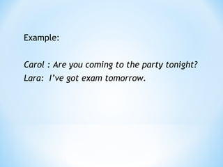 Example: 
Carol : Are you coming to the party tonight? 
Lara: I’ve got exam tomorrow. 
