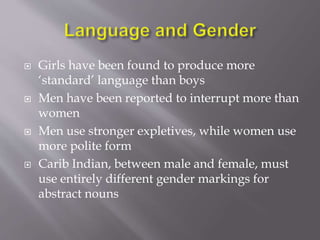  Girls have been found to produce more 
‘standard’ language than boys 
 Men have been reported to interrupt more than 
women 
 Men use stronger expletives, while women use 
more polite form 
 Carib Indian, between male and female, must 
use entirely different gender markings for 
abstract nouns 
 