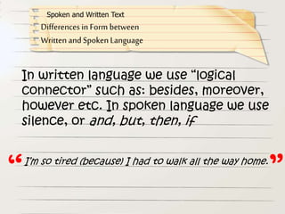 In written language we use “logical
connector” such as: besides, moreover,
however etc. In spoken language we use
silence, or and, but, then, if
Differences in Form between
Written and Spoken Language
Spoken and Written Text
I’m so tired (because) I had to walk all the way home.
“ ”
 