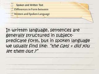 In written language, sentences are
generally structured in subject-
predicate form, but in spoken language
we usually find like: “the cats + did you
let them out ?”
Differences in Form between
Written and Spoken Language
Spoken and Written Text
 