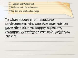 In chat about the immediate
environment, the speaker may rely on
gaze direction to supply referent,
example: (looking at the rain) frightful
isn’t it.
Differences in Form between
Written and Spoken Language
Spoken and Written Text
 