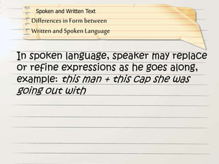 In spoken language, speaker may replace
or refine expressions as he goes along,
example: this man + this cap she was
going out with
Differences in Form between
Written and Spoken Language
Spoken and Written Text
 