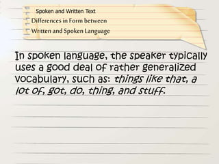 In spoken language, the speaker typically
uses a good deal of rather generalized
vocabulary, such as: things like that, a
lot of, got, do, thing, and stuff.
Differences in Form between
Written and Spoken Language
Spoken and Written Text
 