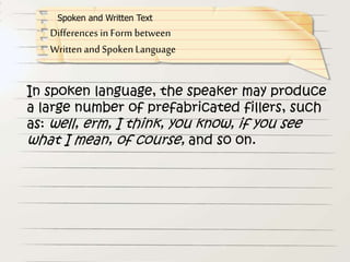 In spoken language, the speaker may produce
a large number of prefabricated fillers, such
as: well, erm, I think, you know, if you see
what I mean, of course, and so on.
Differences in Form between
Written and Spoken Language
Spoken and Written Text
 