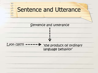 Sentence and utterance
Lyon (1977) ‘the product of ordinary
language behavior’
Sentence and Utterance
 