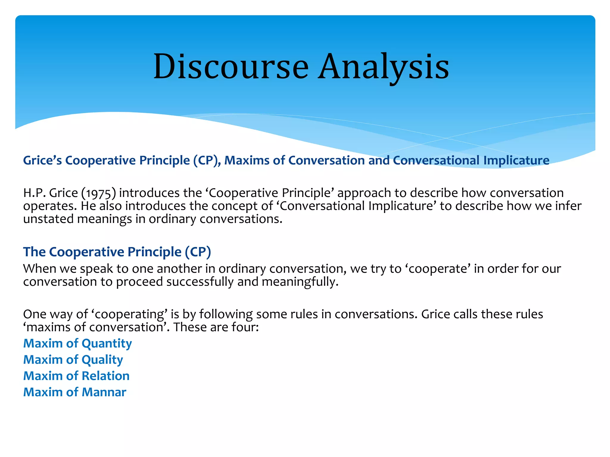 Grice’s Cooperative Principle (CP), Maxims of Conversation and Conversational Implicature
H.P. Grice (1975) introduces the ‘Cooperative Principle’ approach to describe how conversation
operates. He also introduces the concept of ‘Conversational Implicature’ to describe how we infer
unstated meanings in ordinary conversations.
The Cooperative Principle (CP)
When we speak to one another in ordinary conversation, we try to ‘cooperate’ in order for our
conversation to proceed successfully and meaningfully.
One way of ‘cooperating’ is by following some rules in conversations. Grice calls these rules
‘maxims of conversation’. These are four:
Maxim of Quantity
Maxim of Quality
Maxim of Relation
Maxim of Mannar
Discourse Analysis
 