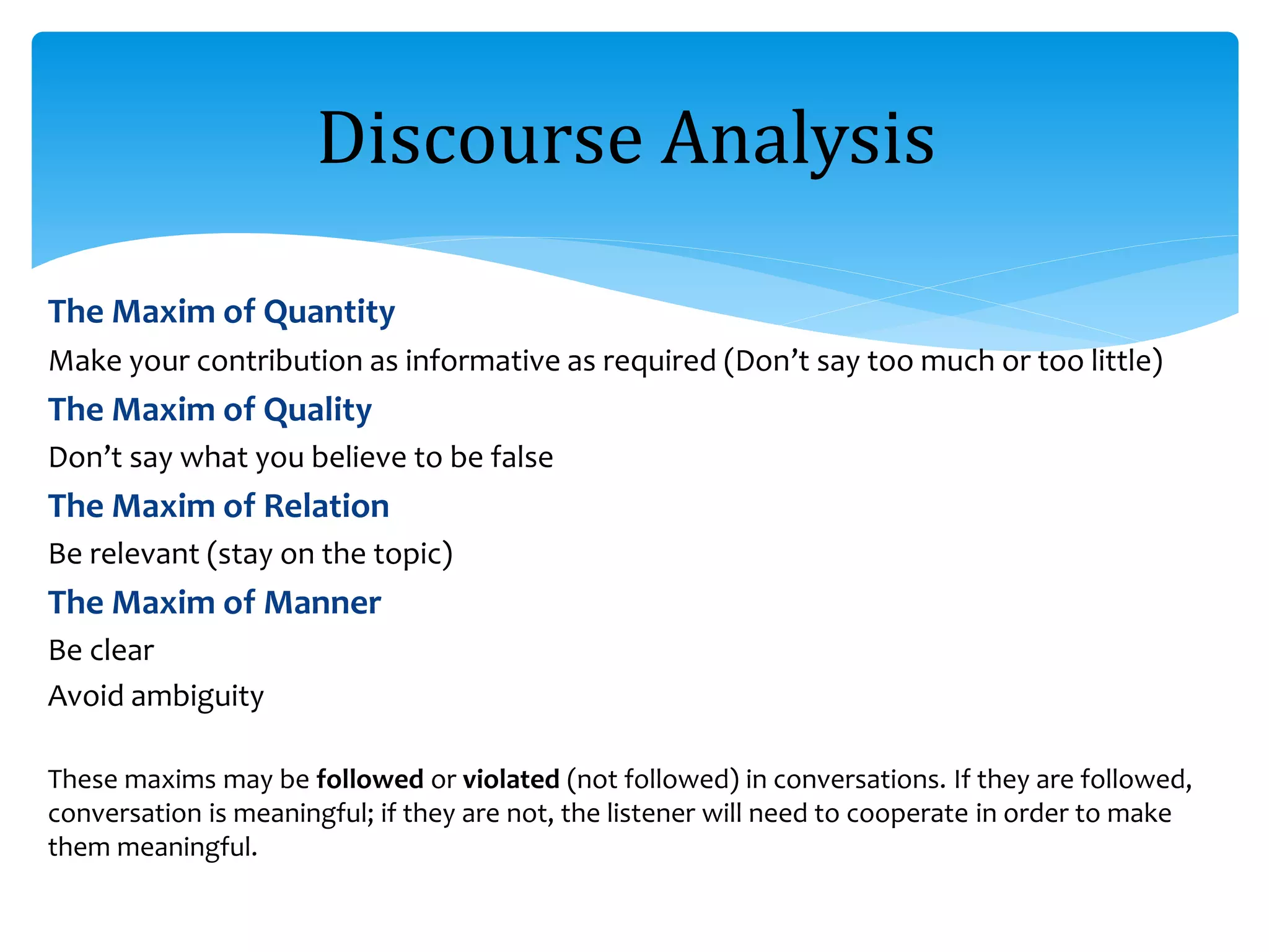 The Maxim of Quantity
Make your contribution as informative as required (Don’t say too much or too little)
The Maxim of Quality
Don’t say what you believe to be false
The Maxim of Relation
Be relevant (stay on the topic)
The Maxim of Manner
Be clear
Avoid ambiguity
These maxims may be followed or violated (not followed) in conversations. If they are followed,
conversation is meaningful; if they are not, the listener will need to cooperate in order to make
them meaningful.
Discourse Analysis
 