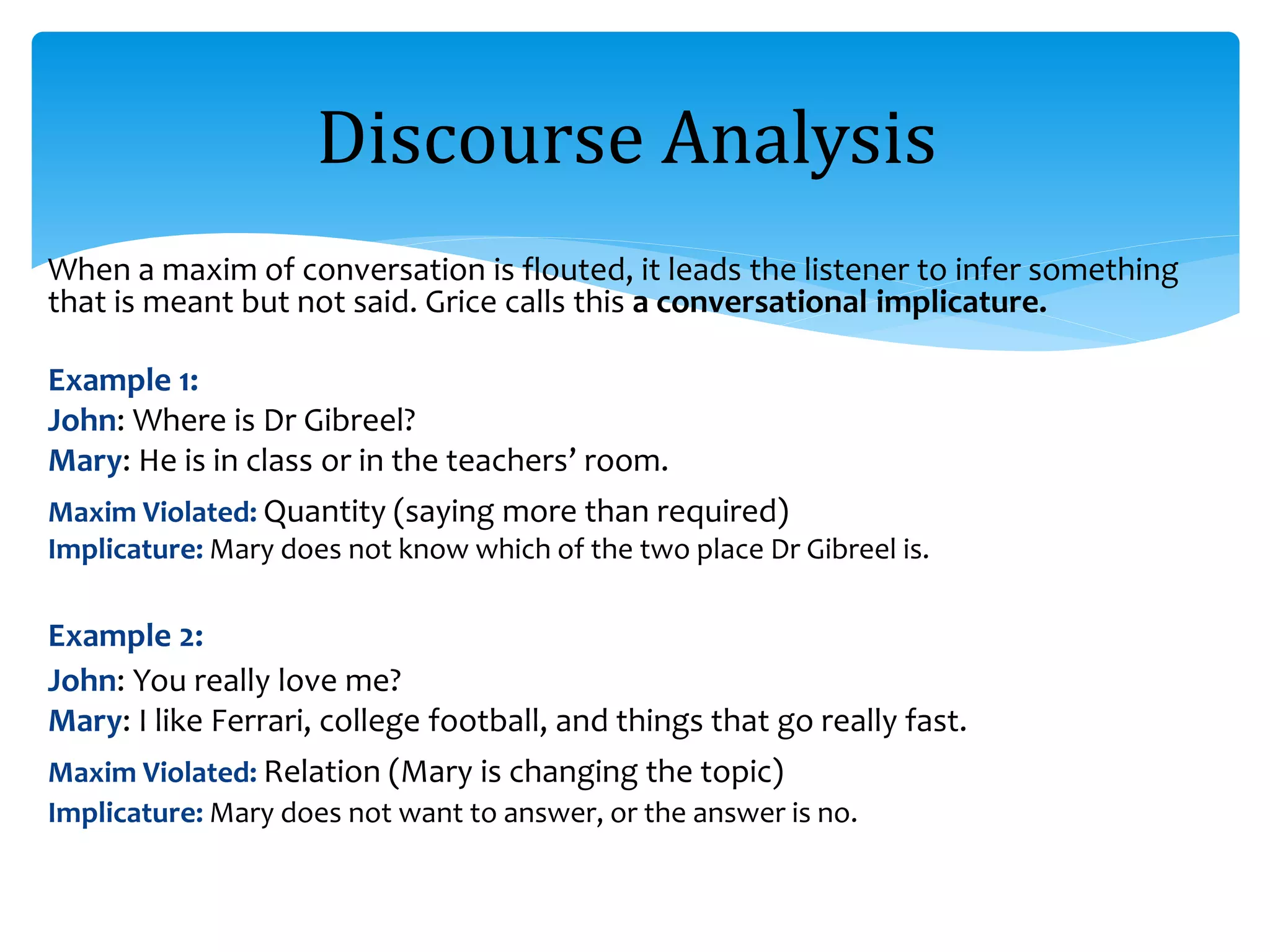 When a maxim of conversation is flouted, it leads the listener to infer something
that is meant but not said. Grice calls this a conversational implicature.
Example 1:
John: Where is Dr Gibreel?
Mary: He is in class or in the teachers’ room.
Maxim Violated: Quantity (saying more than required)
Implicature: Mary does not know which of the two place Dr Gibreel is.
Example 2:
John: You really love me?
Mary: I like Ferrari, college football, and things that go really fast.
Maxim Violated: Relation (Mary is changing the topic)
Implicature: Mary does not want to answer, or the answer is no.
Discourse Analysis
 