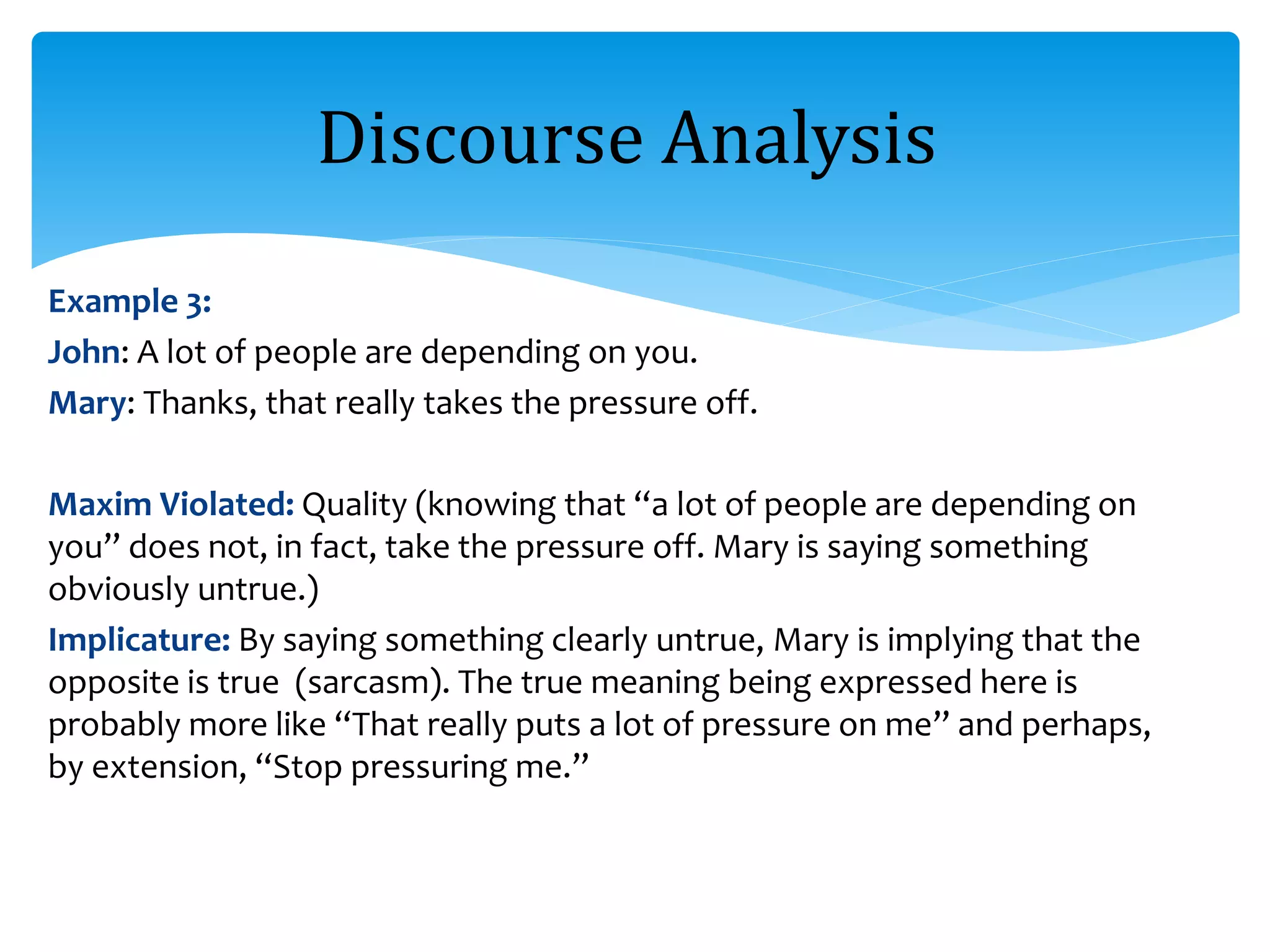 Example 3:
John: A lot of people are depending on you.
Mary: Thanks, that really takes the pressure off.
Maxim Violated: Quality (knowing that “a lot of people are depending on
you” does not, in fact, take the pressure off. Mary is saying something
obviously untrue.)
Implicature: By saying something clearly untrue, Mary is implying that the
opposite is true (sarcasm). The true meaning being expressed here is
probably more like “That really puts a lot of pressure on me” and perhaps,
by extension, “Stop pressuring me.”
Discourse Analysis
 