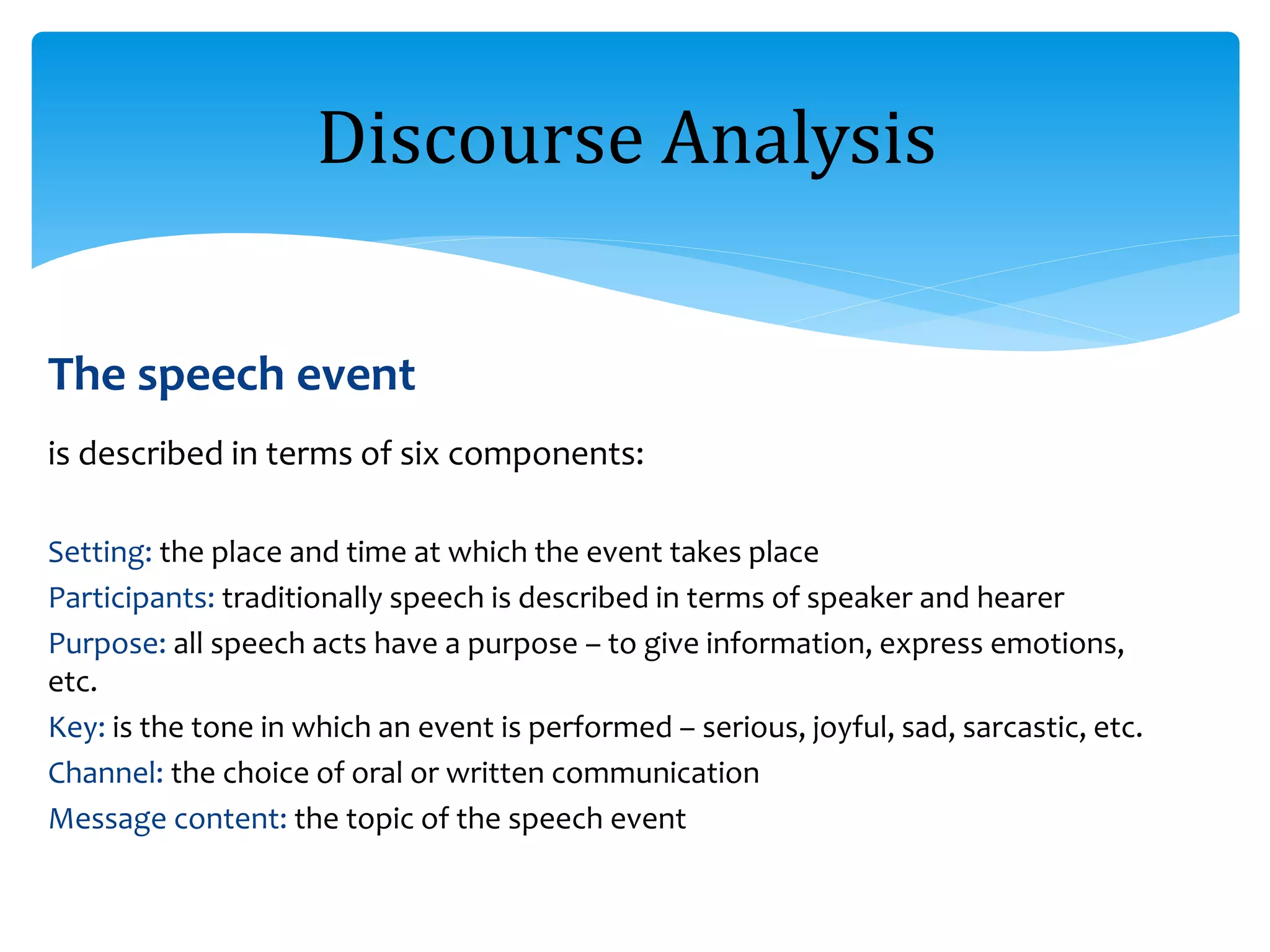 The speech event
is described in terms of six components:
Setting: the place and time at which the event takes place
Participants: traditionally speech is described in terms of speaker and hearer
Purpose: all speech acts have a purpose – to give information, express emotions,
etc.
Key: is the tone in which an event is performed – serious, joyful, sad, sarcastic, etc.
Channel: the choice of oral or written communication
Message content: the topic of the speech event
Discourse Analysis
 