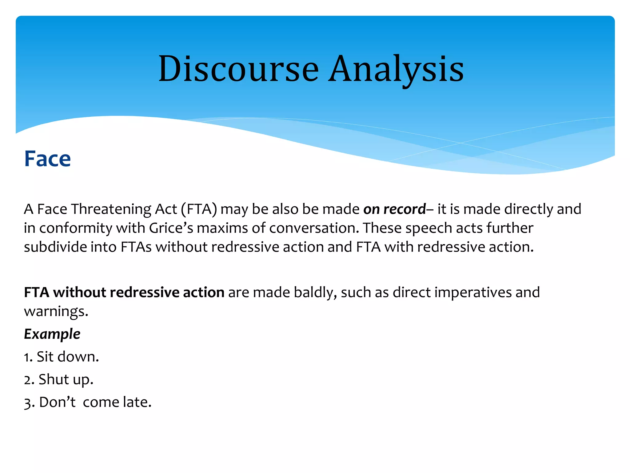 Face
A Face Threatening Act (FTA) may be also be made on record– it is made directly and
in conformity with Grice’s maxims of conversation. These speech acts further
subdivide into FTAs without redressive action and FTA with redressive action.
FTA without redressive action are made baldly, such as direct imperatives and
warnings.
Example
1. Sit down.
2. Shut up.
3. Don’t come late.
Discourse Analysis
 