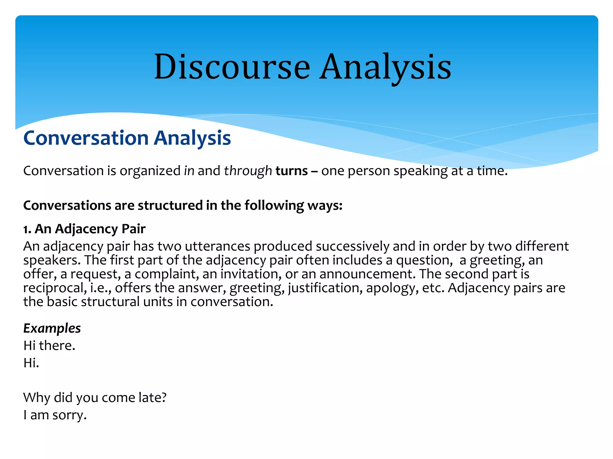 Conversation Analysis
Conversation is organized in and through turns – one person speaking at a time.
Conversations are structured in the following ways:
1. An Adjacency Pair
An adjacency pair has two utterances produced successively and in order by two different
speakers. The first part of the adjacency pair often includes a question, a greeting, an
offer, a request, a complaint, an invitation, or an announcement. The second part is
reciprocal, i.e., offers the answer, greeting, justification, apology, etc. Adjacency pairs are
the basic structural units in conversation.
Examples
Hi there.
Hi.
Why did you come late?
I am sorry.
Discourse Analysis
 