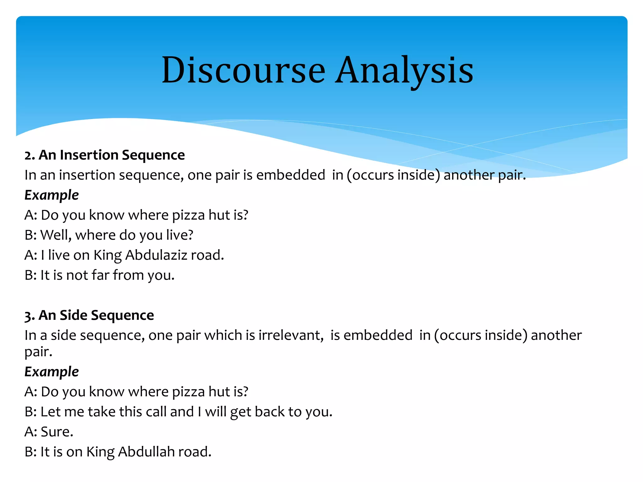 2. An Insertion Sequence
In an insertion sequence, one pair is embedded in (occurs inside) another pair.
Example
A: Do you know where pizza hut is?
B: Well, where do you live?
A: I live on King Abdulaziz road.
B: It is not far from you.
3. An Side Sequence
In a side sequence, one pair which is irrelevant, is embedded in (occurs inside) another
pair.
Example
A: Do you know where pizza hut is?
B: Let me take this call and I will get back to you.
A: Sure.
B: It is on King Abdullah road.
Discourse Analysis
 