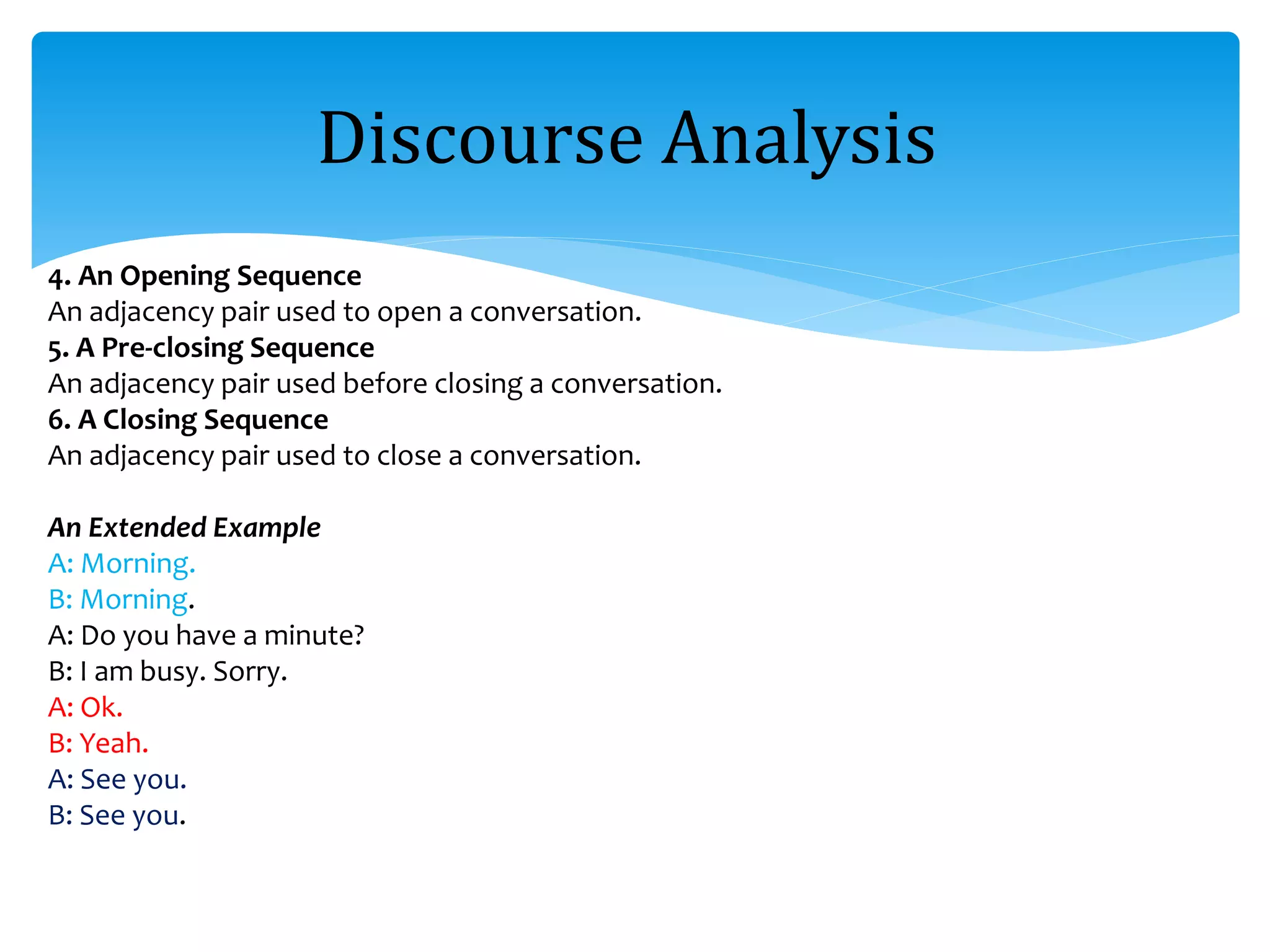 4. An Opening Sequence
An adjacency pair used to open a conversation.
5. A Pre-closing Sequence
An adjacency pair used before closing a conversation.
6. A Closing Sequence
An adjacency pair used to close a conversation.
An Extended Example
A: Morning.
B: Morning.
A: Do you have a minute?
B: I am busy. Sorry.
A: Ok.
B: Yeah.
A: See you.
B: See you.
Discourse Analysis
 