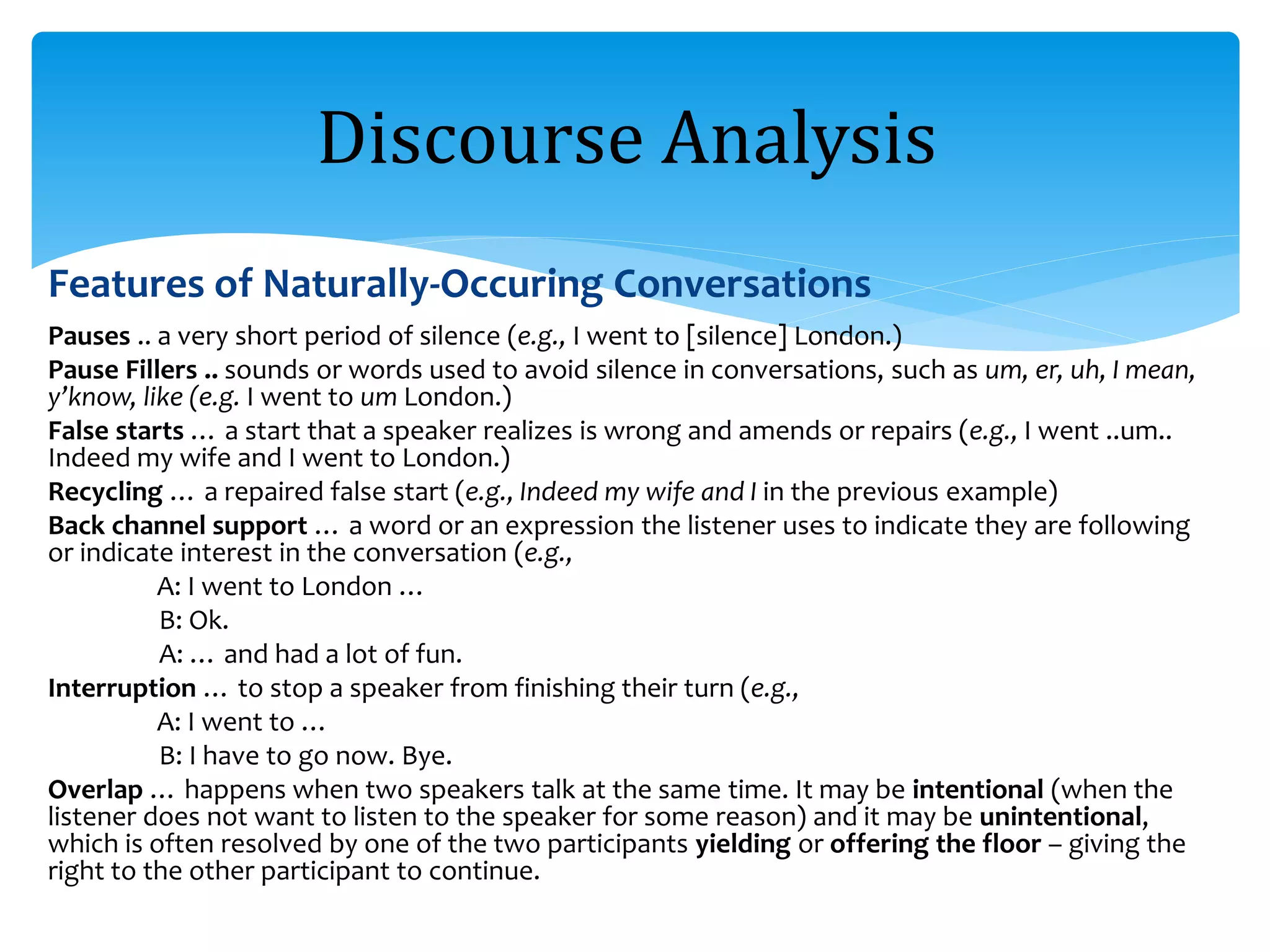 Features of Naturally-Occuring Conversations
Pauses .. a very short period of silence (e.g., I went to [silence] London.)
Pause Fillers .. sounds or words used to avoid silence in conversations, such as um, er, uh, I mean,
y’know, like (e.g. I went to um London.)
False starts … a start that a speaker realizes is wrong and amends or repairs (e.g., I went ..um..
Indeed my wife and I went to London.)
Recycling … a repaired false start (e.g., Indeed my wife and I in the previous example)
Back channel support … a word or an expression the listener uses to indicate they are following
or indicate interest in the conversation (e.g.,
A: I went to London …
B: Ok.
A: … and had a lot of fun.
Interruption … to stop a speaker from finishing their turn (e.g.,
A: I went to …
B: I have to go now. Bye.
Overlap … happens when two speakers talk at the same time. It may be intentional (when the
listener does not want to listen to the speaker for some reason) and it may be unintentional,
which is often resolved by one of the two participants yielding or offering the floor – giving the
right to the other participant to continue.
Discourse Analysis
 