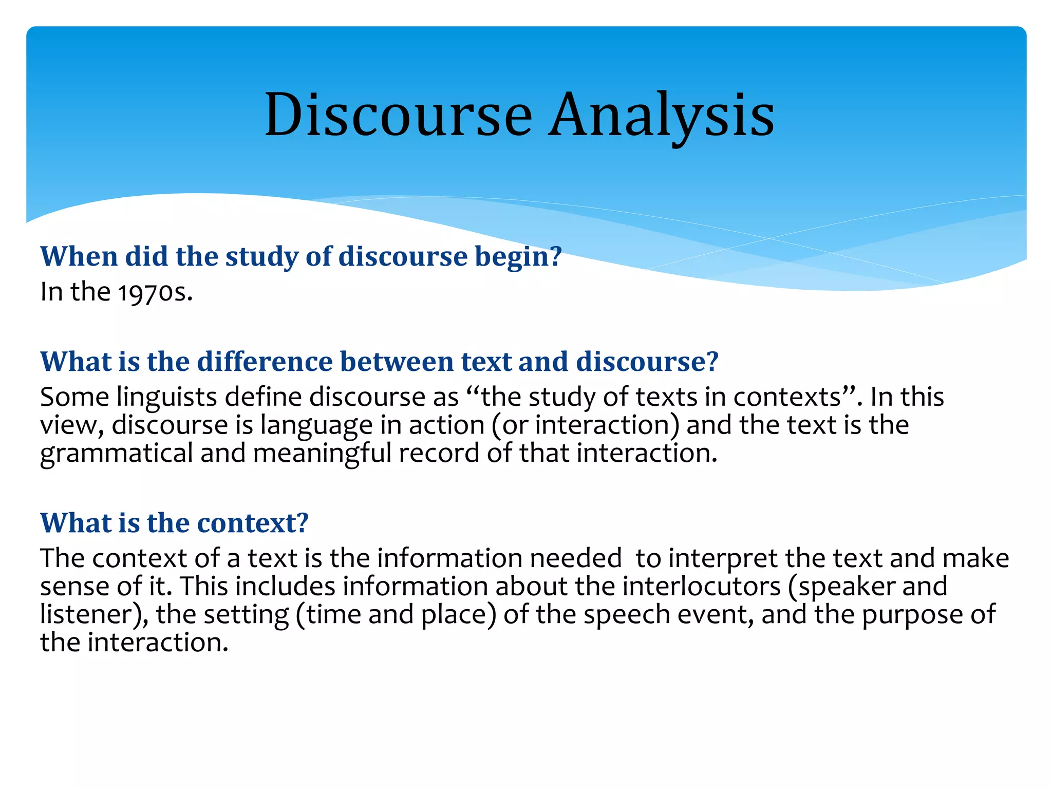 When did the study of discourse begin?
In the 1970s.
What is the difference between text and discourse?
Some linguists define discourse as “the study of texts in contexts”. In this
view, discourse is language in action (or interaction) and the text is the
grammatical and meaningful record of that interaction.
What is the context?
The context of a text is the information needed to interpret the text and make
sense of it. This includes information about the interlocutors (speaker and
listener), the setting (time and place) of the speech event, and the purpose of
the interaction.
Discourse Analysis
 
