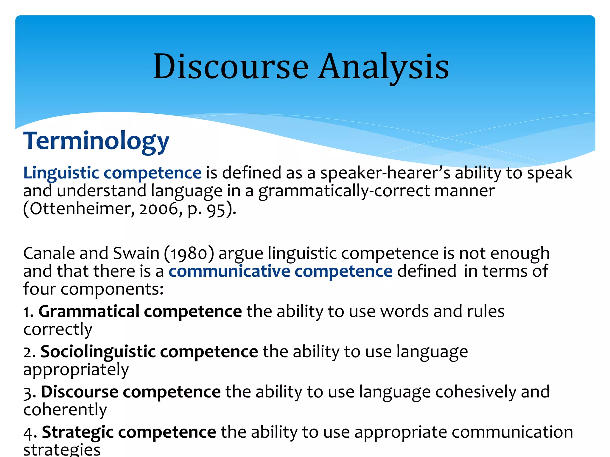 Terminology
Linguistic competence is defined as a speaker-hearer’s ability to speak
and understand language in a grammatically-correct manner
(Ottenheimer, 2006, p. 95).
Canale and Swain (1980) argue linguistic competence is not enough
and that there is a communicative competence defined in terms of
four components:
1. Grammatical competence the ability to use words and rules
correctly
2. Sociolinguistic competence the ability to use language
appropriately
3. Discourse competence the ability to use language cohesively and
coherently
4. Strategic competence the ability to use appropriate communication
strategies
Discourse Analysis
 