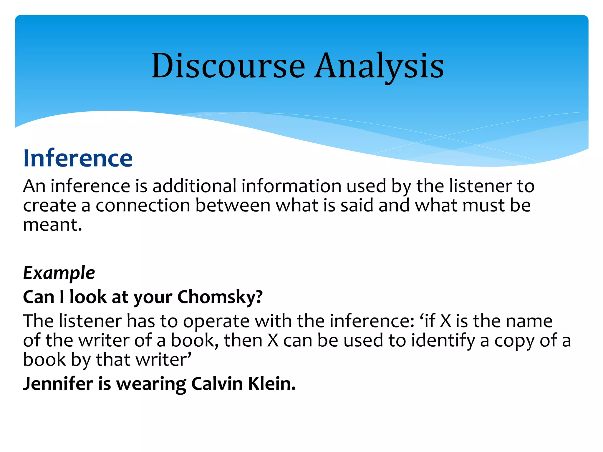 Inference
An inference is additional information used by the listener to
create a connection between what is said and what must be
meant.
Example
Can I look at your Chomsky?
The listener has to operate with the inference: ‘if X is the name
of the writer of a book, then X can be used to identify a copy of a
book by that writer’
Jennifer is wearing Calvin Klein.
Discourse Analysis
 