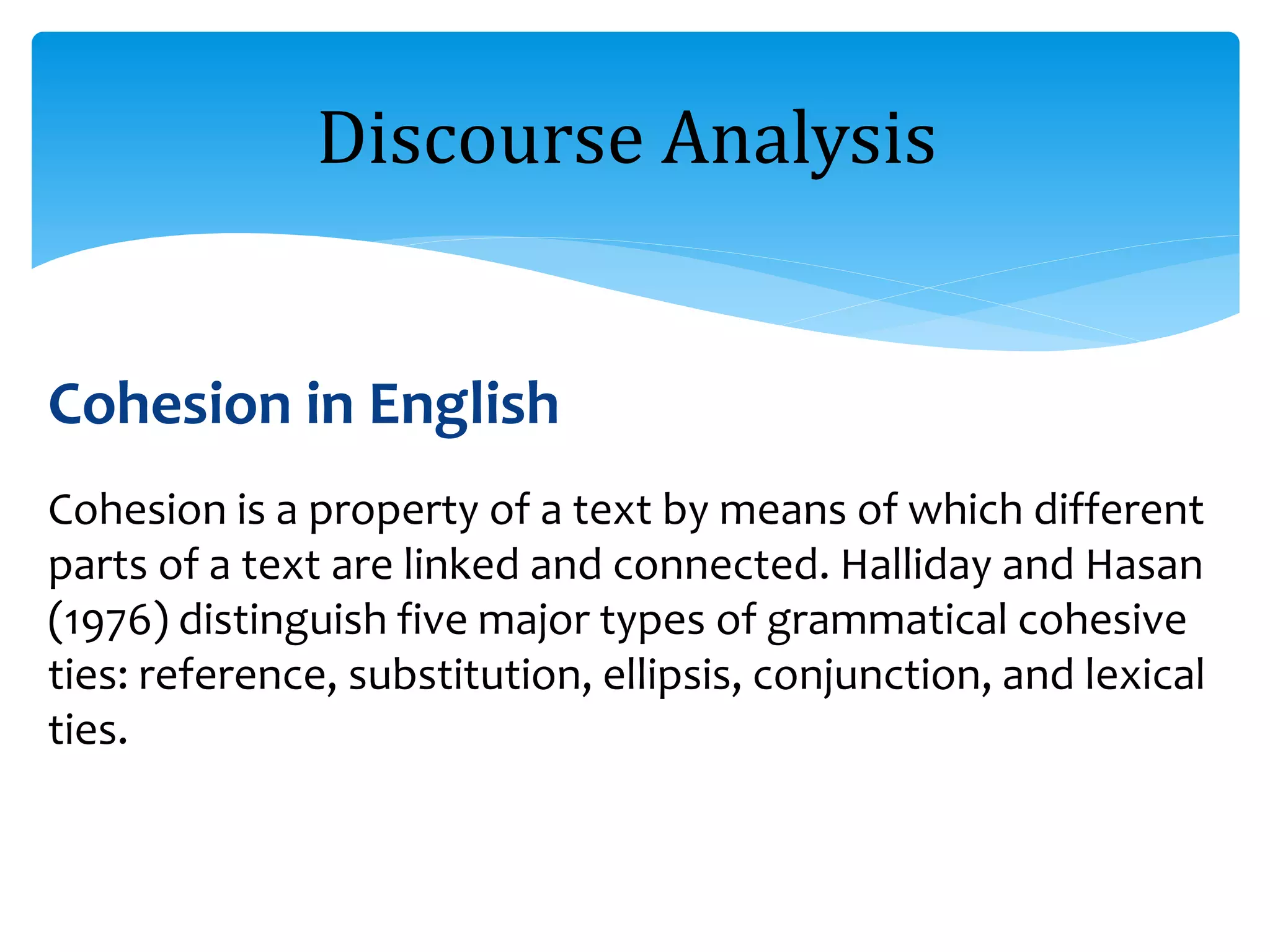 Cohesion in English
Cohesion is a property of a text by means of which different
parts of a text are linked and connected. Halliday and Hasan
(1976) distinguish five major types of grammatical cohesive
ties: reference, substitution, ellipsis, conjunction, and lexical
ties.
Discourse Analysis
 