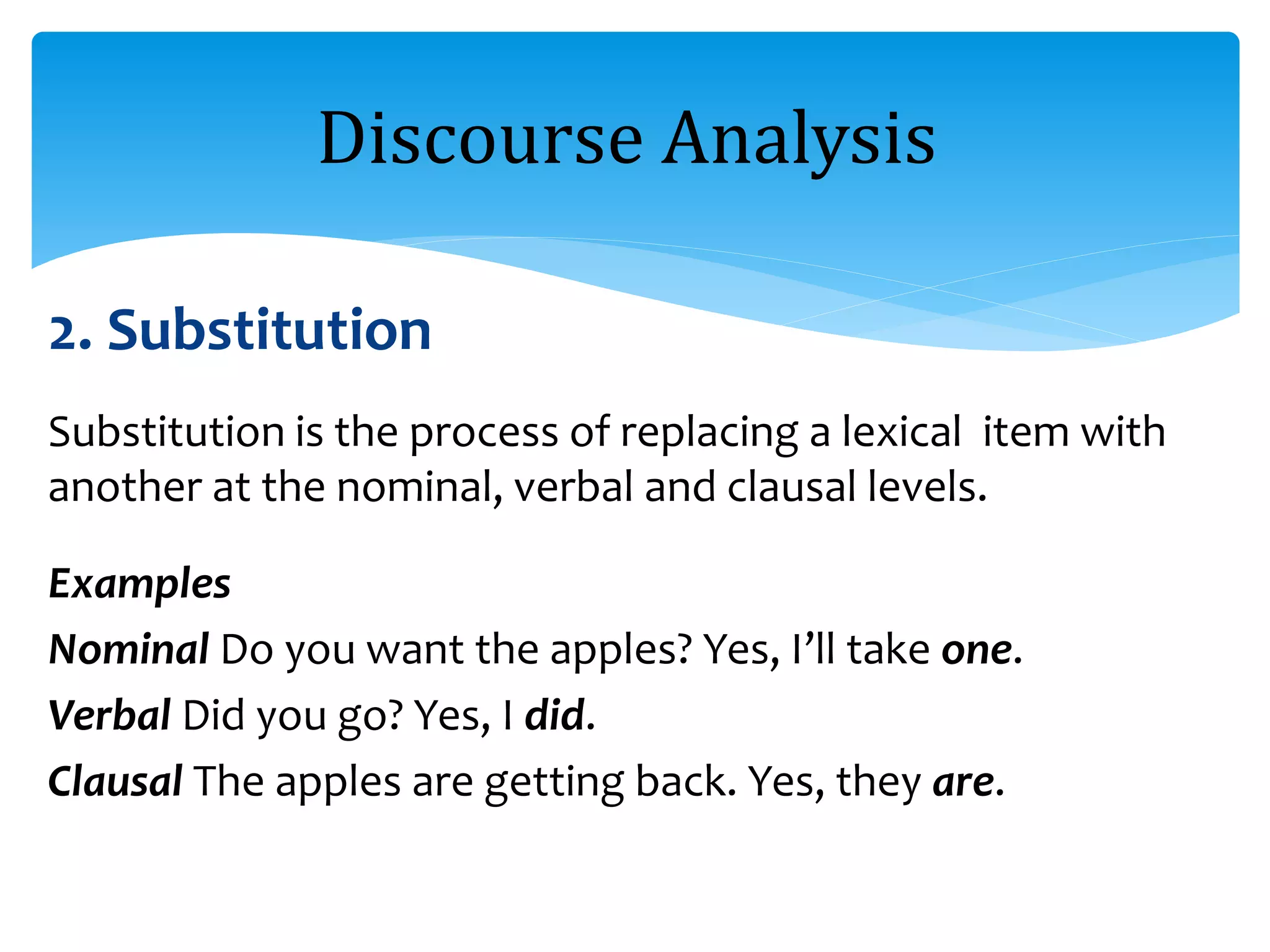 2. Substitution
Substitution is the process of replacing a lexical item with
another at the nominal, verbal and clausal levels.
Examples
Nominal Do you want the apples? Yes, I’ll take one.
Verbal Did you go? Yes, I did.
Clausal The apples are getting back. Yes, they are.
Discourse Analysis
 