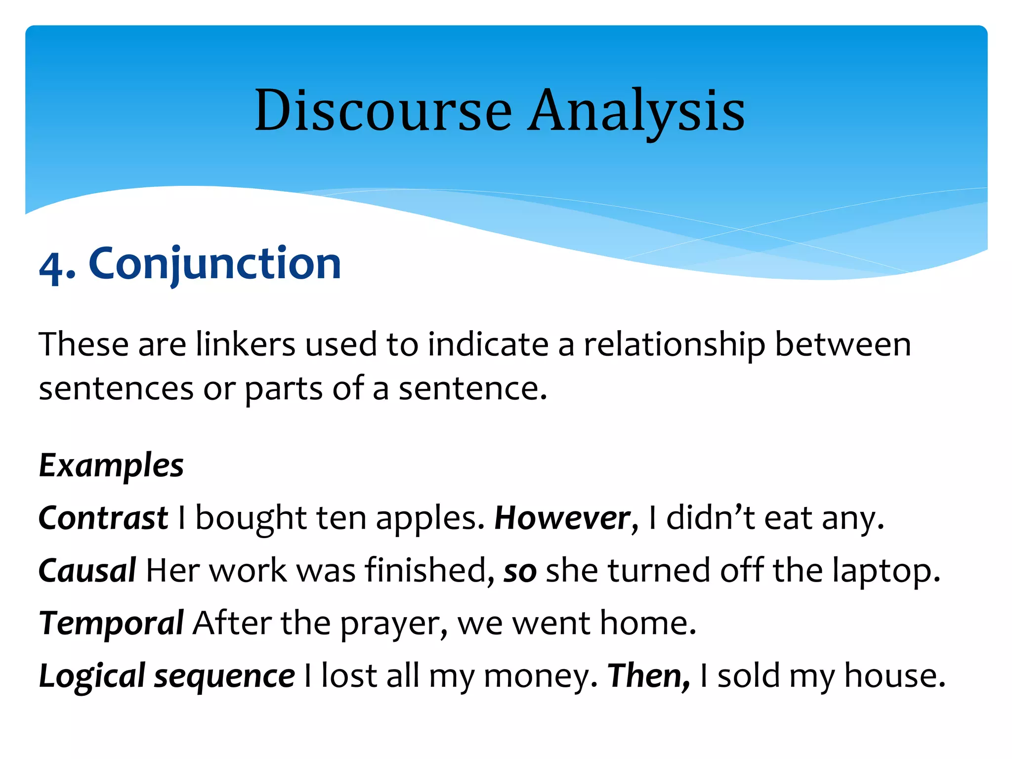 4. Conjunction
These are linkers used to indicate a relationship between
sentences or parts of a sentence.
Examples
Contrast I bought ten apples. However, I didn’t eat any.
Causal Her work was finished, so she turned off the laptop.
Temporal After the prayer, we went home.
Logical sequence I lost all my money. Then, I sold my house.
Discourse Analysis
 