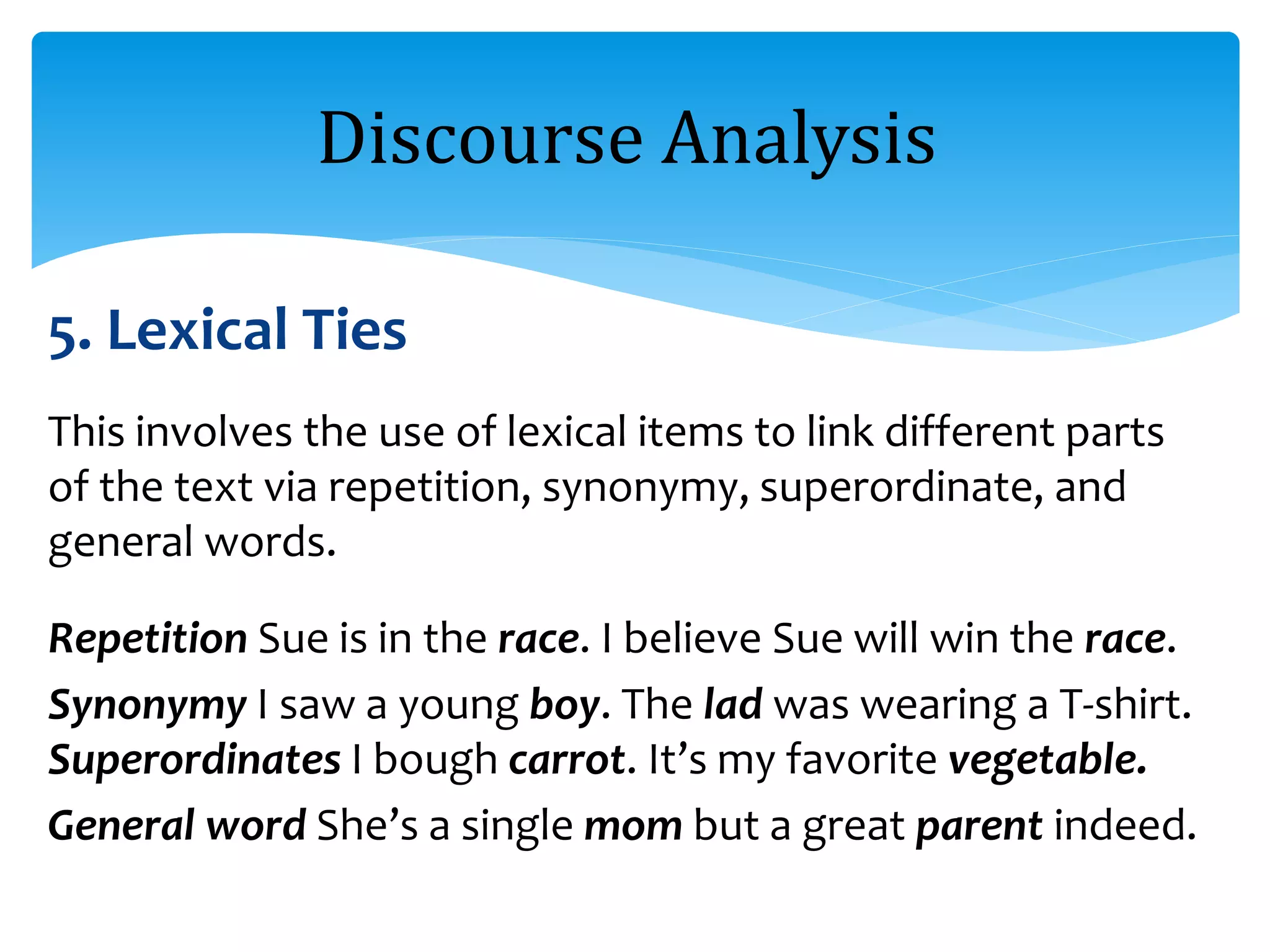 5. Lexical Ties
This involves the use of lexical items to link different parts
of the text via repetition, synonymy, superordinate, and
general words.
Repetition Sue is in the race. I believe Sue will win the race.
Synonymy I saw a young boy. The lad was wearing a T-shirt.
Superordinates I bough carrot. It’s my favorite vegetable.
General word She’s a single mom but a great parent indeed.
Discourse Analysis
 