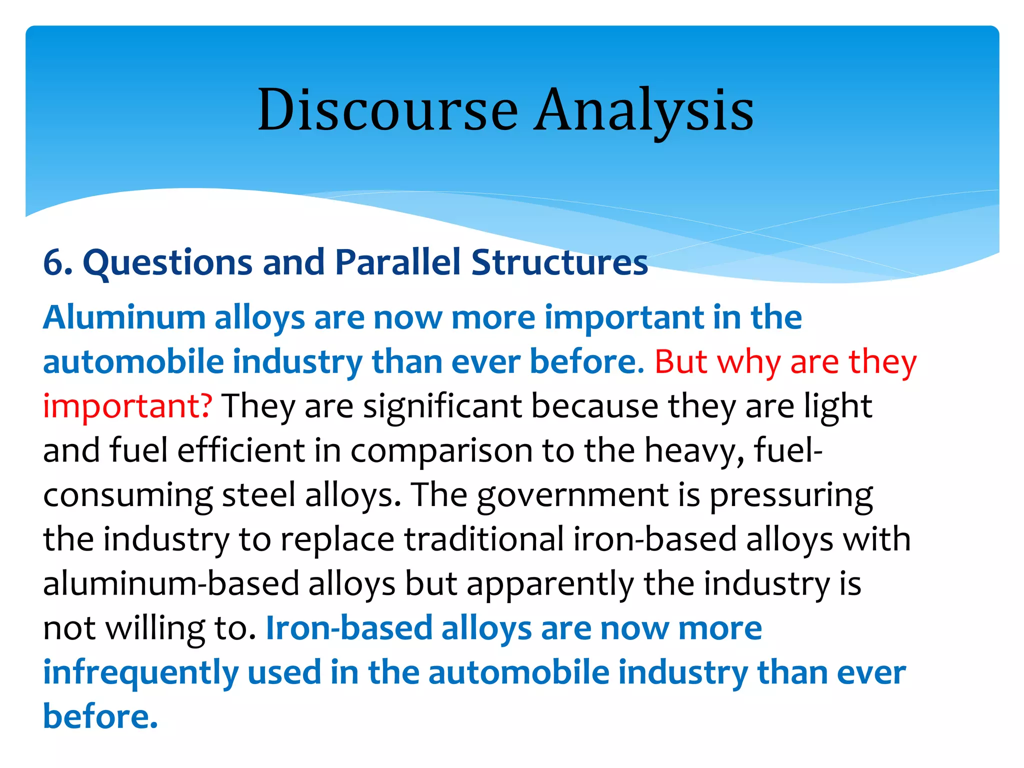 6. Questions and Parallel Structures
Aluminum alloys are now more important in the
automobile industry than ever before. But why are they
important? They are significant because they are light
and fuel efficient in comparison to the heavy, fuel-
consuming steel alloys. The government is pressuring
the industry to replace traditional iron-based alloys with
aluminum-based alloys but apparently the industry is
not willing to. Iron-based alloys are now more
infrequently used in the automobile industry than ever
before.
Discourse Analysis
 