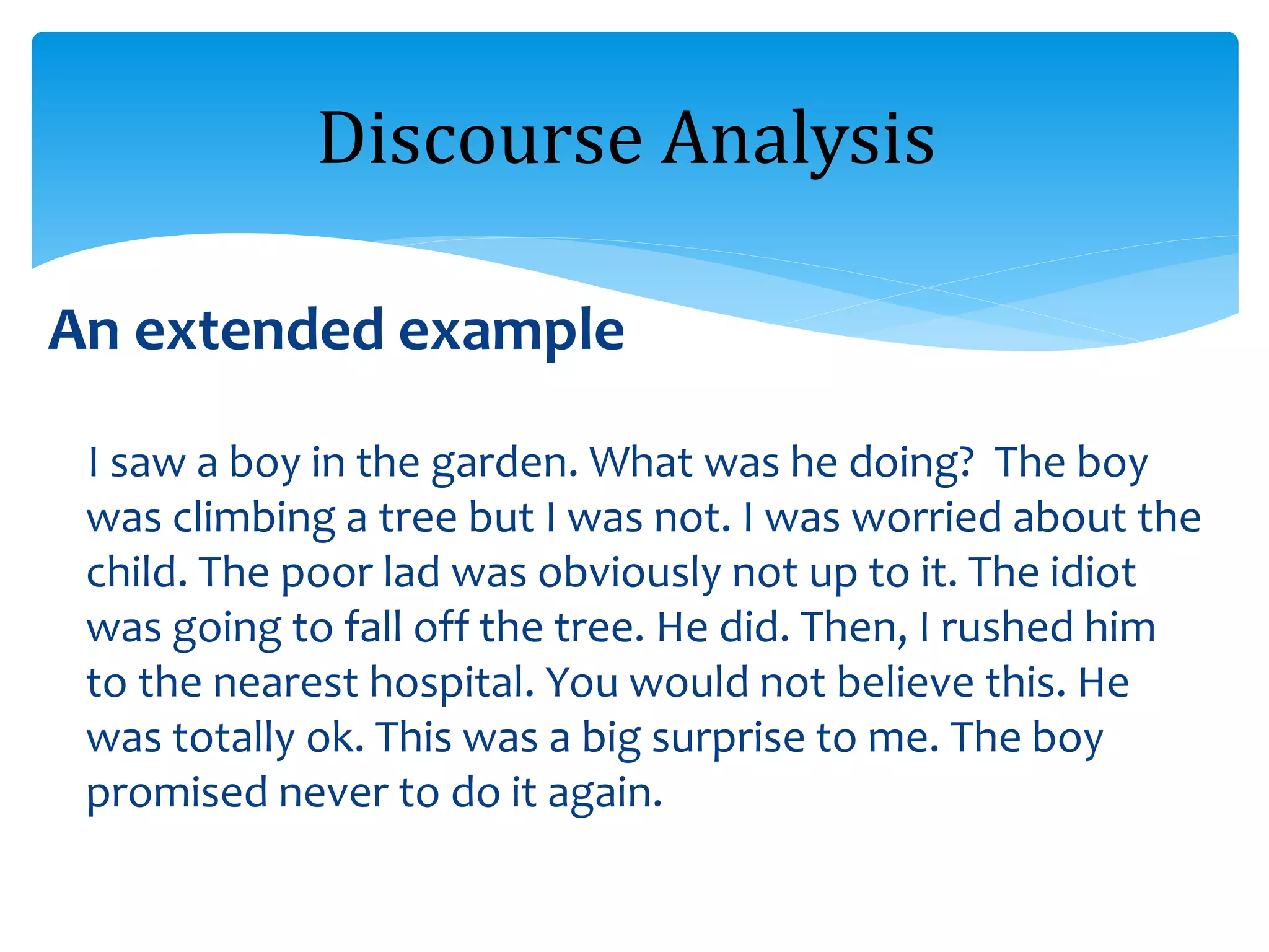 An extended example
I saw a boy in the garden. What was he doing? The boy
was climbing a tree but I was not. I was worried about the
child. The poor lad was obviously not up to it. The idiot
was going to fall off the tree. He did. Then, I rushed him
to the nearest hospital. You would not believe this. He
was totally ok. This was a big surprise to me. The boy
promised never to do it again.
Discourse Analysis
 
