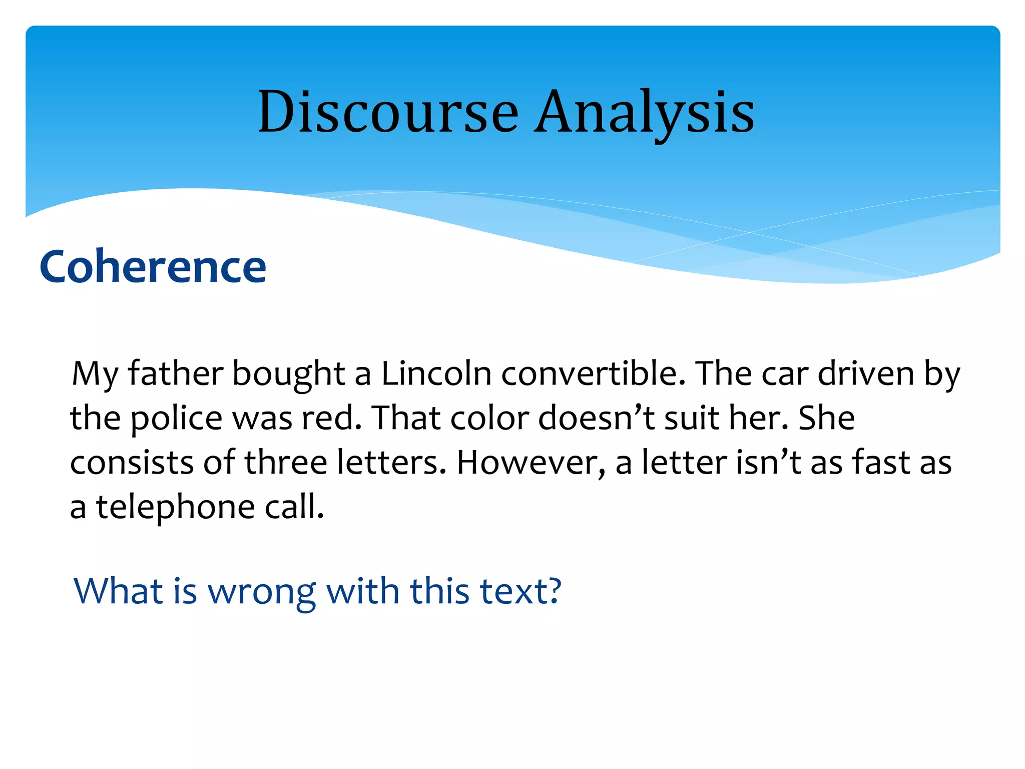 Coherence
My father bought a Lincoln convertible. The car driven by
the police was red. That color doesn’t suit her. She
consists of three letters. However, a letter isn’t as fast as
a telephone call.
What is wrong with this text?
Discourse Analysis
 