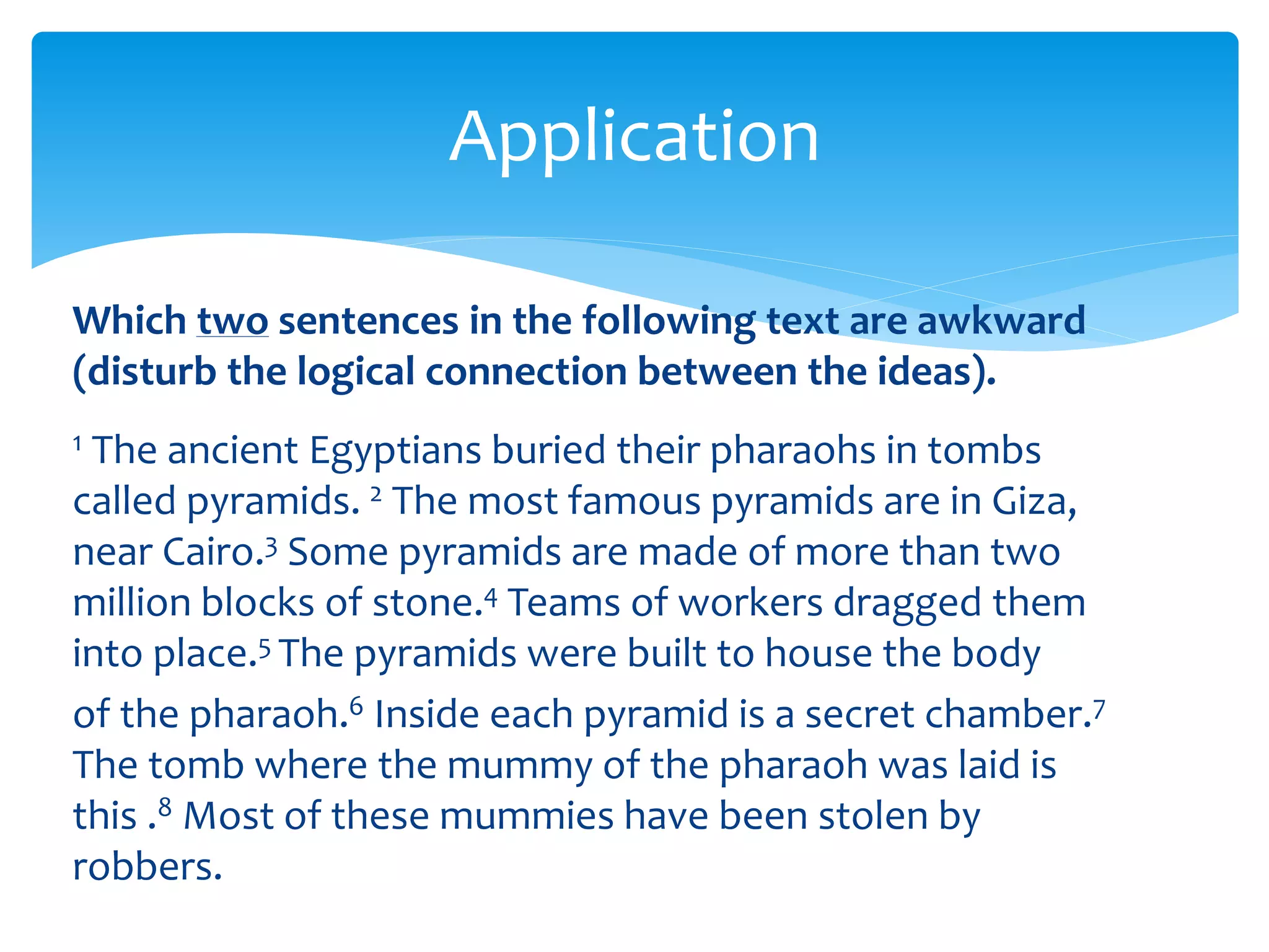 Application
Which two sentences in the following text are awkward
(disturb the logical connection between the ideas).
1 The ancient Egyptians buried their pharaohs in tombs
called pyramids. 2 The most famous pyramids are in Giza,
near Cairo.3 Some pyramids are made of more than two
million blocks of stone.4 Teams of workers dragged them
into place.5 The pyramids were built to house the body
of the pharaoh.6 Inside each pyramid is a secret chamber.7
The tomb where the mummy of the pharaoh was laid is
this .8 Most of these mummies have been stolen by
robbers.
 
