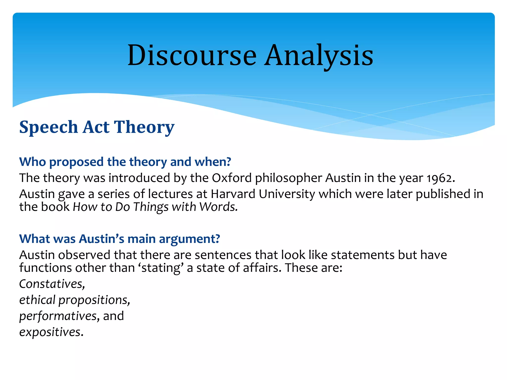 Speech Act Theory
Who proposed the theory and when?
The theory was introduced by the Oxford philosopher Austin in the year 1962.
Austin gave a series of lectures at Harvard University which were later published in
the book How to Do Things with Words.
What was Austin’s main argument?
Austin observed that there are sentences that look like statements but have
functions other than ‘stating’ a state of affairs. These are:
Constatives,
ethical propositions,
performatives, and
expositives.
Discourse Analysis
 
