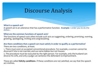 What is a speech act?
A speech act is an utterance that has a performative function. Example: I order you to do the
dishes .
What are the common functions of speech acts?
The functions of speech acts often include such acts as suggesting, ordering, promising, warning,
greeting, apologizing, inviting and congratulating.
Are there conditions that a speech act must satisfy in order to qualify as a performative?
There are two conditions, at least.
1. There must exist an accepted conventional procedure. For example, a woman cannot be
divorced if she is not married, and we name babies but not houses.
2. The procedure must be executed by the right person. For example, only the husband can
divorce his wife, and only a judge can sentence the defendant to imprisonment.
These are called felicity conditions. If these conditions are not satisfied, we say that the speech
act misfires.
Discourse Analysis
 