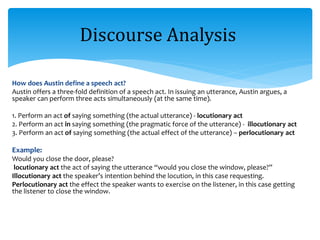 How does Austin define a speech act?
Austin offers a three-fold definition of a speech act. In issuing an utterance, Austin argues, a
speaker can perform three acts simultaneously (at the same time).
1. Perform an act of saying something (the actual utterance) - locutionary act
2. Perform an act in saying something (the pragmatic force of the utterance) - illocutionary act
3. Perform an act of saying something (the actual effect of the utterance) – perlocutionary act
Example:
Would you close the door, please?
locutionary act the act of saying the utterance “would you close the window, please?”
Illocutionary act the speaker’s intention behind the locution, in this case requesting.
Perlocutionary act the effect the speaker wants to exercise on the listener, in this case getting
the listener to close the window.
Discourse Analysis
 
