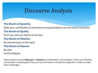 The Maxim of Quantity
Make your contribution as informative as required (Don’t say too much or too little)
The Maxim of Quality
Don’t say what you believe to be false
The Maxim of Relation
Be relevant (stay on the topic)
The Maxim of Manner
Be clear
Avoid ambiguity
These maxims may be followed or violated (not followed) in conversations. If they are followed,
conversation is meaningful; if they are not, the listener will need to cooperate in order to make
them meaningful.
Discourse Analysis
 
