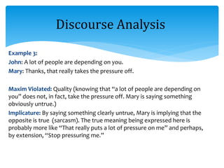 Example 3:
John: A lot of people are depending on you.
Mary: Thanks, that really takes the pressure off.
Maxim Violated: Quality (knowing that “a lot of people are depending on
you” does not, in fact, take the pressure off. Mary is saying something
obviously untrue.)
Implicature: By saying something clearly untrue, Mary is implying that the
opposite is true (sarcasm). The true meaning being expressed here is
probably more like “That really puts a lot of pressure on me” and perhaps,
by extension, “Stop pressuring me.”
Discourse Analysis
 
