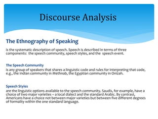 The Ethnography of Speaking
is the systematic description of speech. Speech is described in terms of three
components: the speech community, speech styles, and the speech event.
The Speech Community
is any group of speakers that shares a linguistic code and rules for interpreting that code,
e.g., the Indian community in Methnab, the Egyptian community in Onizah.
Speech Styles
are the linguistic options available to the speech community. Saudis, for example, have a
choice of two major varieties – a local dialect and the standard Arabic. By contrast,
Americans have a choice not between major varieties but between five different degrees
of formality within the one standard language.
Discourse Analysis
 