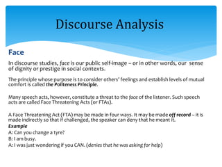 Face
In discourse studies, face is our public self-image – or in other words, our sense
of dignity or prestige in social contexts.
The principle whose purpose is to consider others’ feelings and establish levels of mutual
comfort is called the Politeness Principle.
Many speech acts, however, constitute a threat to the face of the listener. Such speech
acts are called Face Threatening Acts (or FTAs).
A Face Threatening Act (FTA) may be made in four ways. It may be made off record – it is
made indirectly so that if challenged, the speaker can deny that he meant it.
Example
A: Can you change a tyre?
B: I am busy.
A: I was just wondering if you CAN. (denies that he was asking for help)
Discourse Analysis
 