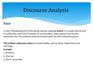 Face
A Face Threatening Act (FTA) may be also be made on record– it is made directly and
in conformity with Grice’s maxims of conversation. These speech acts further
subdivide into FTAs without redressive action and FTA with redressive action.
FTA without redressive action are made baldly, such as direct imperatives and
warnings.
Example
1. Sit down.
2. Shut up.
3. Don’t come late.
Discourse Analysis
 