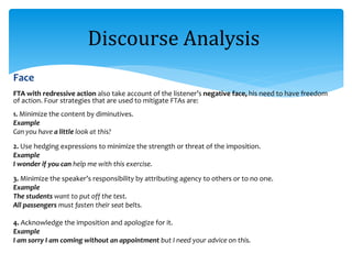 Face
FTA with redressive action also take account of the listener’s negative face, his need to have freedom
of action. Four strategies that are used to mitigate FTAs are:
1. Minimize the content by diminutives.
Example
Can you have a little look at this?
2. Use hedging expressions to minimize the strength or threat of the imposition.
Example
I wonder if you can help me with this exercise.
3. Minimize the speaker’s responsibility by attributing agency to others or to no one.
Example
The students want to put off the test.
All passengers must fasten their seat belts.
4. Acknowledge the imposition and apologize for it.
Example
I am sorry I am coming without an appointment but I need your advice on this.
Discourse Analysis
 