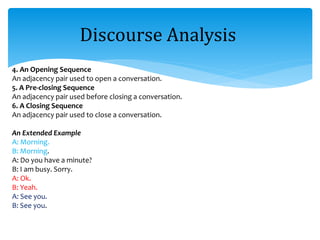 4. An Opening Sequence
An adjacency pair used to open a conversation.
5. A Pre-closing Sequence
An adjacency pair used before closing a conversation.
6. A Closing Sequence
An adjacency pair used to close a conversation.
An Extended Example
A: Morning.
B: Morning.
A: Do you have a minute?
B: I am busy. Sorry.
A: Ok.
B: Yeah.
A: See you.
B: See you.
Discourse Analysis
 