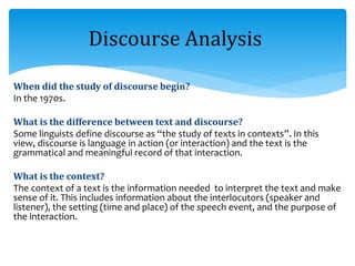 When did the study of discourse begin?
In the 1970s.
What is the difference between text and discourse?
Some linguists define discourse as “the study of texts in contexts”. In this
view, discourse is language in action (or interaction) and the text is the
grammatical and meaningful record of that interaction.
What is the context?
The context of a text is the information needed to interpret the text and make
sense of it. This includes information about the interlocutors (speaker and
listener), the setting (time and place) of the speech event, and the purpose of
the interaction.
Discourse Analysis
 