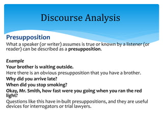 Presupposition
What a speaker (or writer) assumes is true or known by a listener (or
reader) can be described as a presupposition.
Example
Your brother is waiting outside.
Here there is an obvious presupposition that you have a brother.
Why did you arrive late?
When did you stop smoking?
Okay, Mr. Smith, how fast were you going when you ran the red
light?
Questions like this have in-built presuppositions, and they are useful
devices for interrogators or trial lawyers.
Discourse Analysis
 