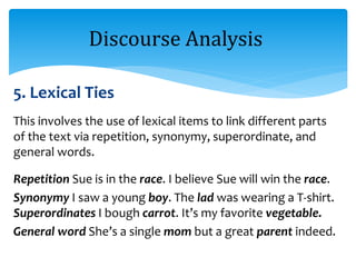 5. Lexical Ties
This involves the use of lexical items to link different parts
of the text via repetition, synonymy, superordinate, and
general words.
Repetition Sue is in the race. I believe Sue will win the race.
Synonymy I saw a young boy. The lad was wearing a T-shirt.
Superordinates I bough carrot. It’s my favorite vegetable.
General word She’s a single mom but a great parent indeed.
Discourse Analysis
 