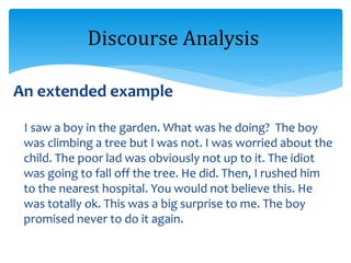 An extended example
I saw a boy in the garden. What was he doing? The boy
was climbing a tree but I was not. I was worried about the
child. The poor lad was obviously not up to it. The idiot
was going to fall off the tree. He did. Then, I rushed him
to the nearest hospital. You would not believe this. He
was totally ok. This was a big surprise to me. The boy
promised never to do it again.
Discourse Analysis
 