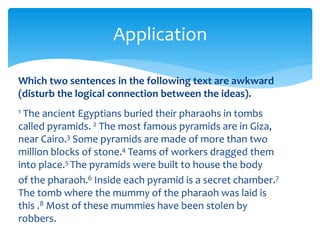 Application
Which two sentences in the following text are awkward
(disturb the logical connection between the ideas).
1 The ancient Egyptians buried their pharaohs in tombs
called pyramids. 2 The most famous pyramids are in Giza,
near Cairo.3 Some pyramids are made of more than two
million blocks of stone.4 Teams of workers dragged them
into place.5 The pyramids were built to house the body
of the pharaoh.6 Inside each pyramid is a secret chamber.7
The tomb where the mummy of the pharaoh was laid is
this .8 Most of these mummies have been stolen by
robbers.
 